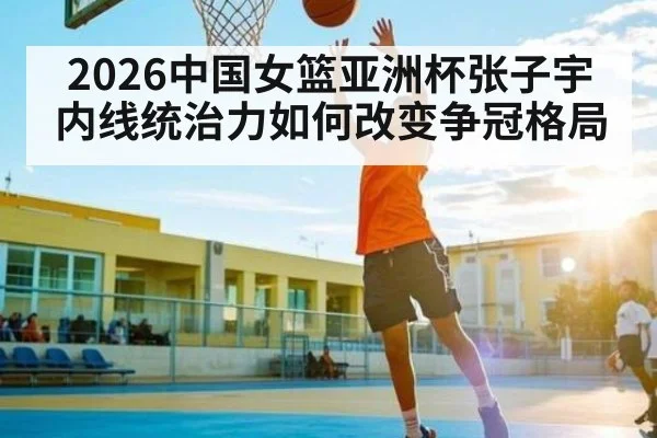 2026中国女篮亚洲杯张子宇内线统治力如何改变争冠格局