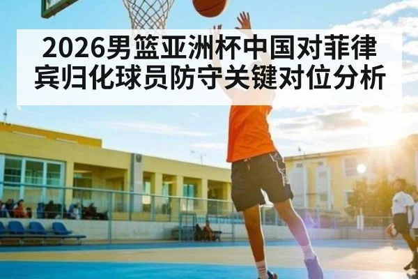 2026男篮亚洲杯中国对菲律宾归化球员防守关键对位分析