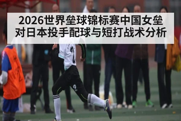 2026世界垒球锦标赛中国女垒对日本投手配球与短打战术分析